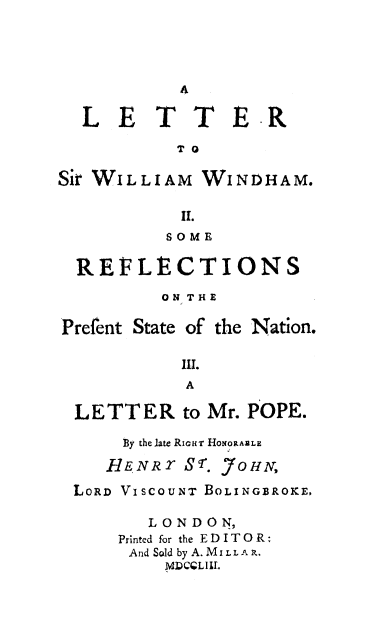 handle is hein.beal/letwiham0001 and id is 1 raw text is: 




           4

  LETT          E-R

           TO

Sir WILLIAM  WINDHAM.

           II.
           SOME

  REFLtCTIONS

          ON THE

Prefent State of the Nation.

           III.
           A

 LETTER to Mr.   POPE.


By the late RicHT HoNORtAZLE


HENR   S 8r.


,7 0H A,


LORD VISCOUNT BOLINGBROICE,

       LONDON,
    Printed for the EDITOR:
    And Sold by A. MiI. LA R.
        M DCQL Ill.


