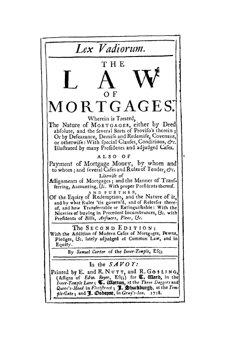 handle is hein.beal/levamort0001 and id is 1 raw text is: Lex Vadiorum.
THE
LAW
0OF
MORTGAGES
Wherein is Treated,
The Nature of MORTGAGES, either by Deed
abfolute, and the feveral Sorts of Provifo's therein ;
Or by Defeazance, Demife and Redemife, Covenant,
or otherwife: With fpecial Claufes, Conditions, &c.
Illuftrated by many Prefidents and adjudged Cafes.
ALSO OF
Payment of Mortgage Money, by whom           and
to whom ; and feveral Cafes and Rules of Tender, &c.
Likewvife of
Affignments of Mortgages ; and the Manner of Tranf-
ferring, Accounting, 3c. With proper Prefidents thereof.
A ND FURTHER,
OF the Equity of Redemption, and the Nature of it,
and by what Rules 'tis govern'd, and of Releafes there-
of, and how, Transferrable or Extinguifhable: With the
Niceties of buying in Precedent Incumbrances, fc. with
Prefidents of Bills, Anfwuers, Pleas, &c.
The SECO ND EDITION;
With the Addition of Modern Cafes of Mortgages, Pawns,
Pledges, &3c. lately adjudged at Common Lawr, and in
Equity.
By Samuel Carter of the Inner-Temple, Efq;
In the SAVO T:
Printed by E. and R. N u T T, and R. G o s L I N G,
(Alfigns of Edw. Sayer, Efq;) for 9.  lrb, in the
Inner-Temple Lane ; 9+ WUotton, at the Three Daggers and
Queen's-Head in Fleetfireet ; J. Obtucburgb, at the Tern.
ple.Gate ; and 3. fDsbO , in Gray's-Inn. 1728.


