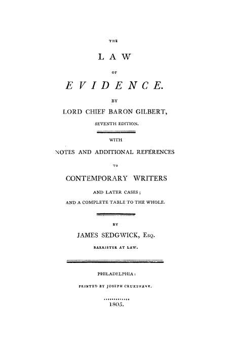 handle is hein.beal/leviwho0001 and id is 1 raw text is: THE

LAW
OF
E VIDE NCE.
BY
LORD CHIEF BARON GILBERT,
SEVENTH EDITION.
WITH
NOTES AND ADDITIONAL REFERENCES
TO
CONTEMPORARY WRITERS
AND LATER CASES;
AND A COMPLETE TABLE TO THE WHOLE.
BY
JAMES SEDGWICK, ESQ.
BARRISTER AT LAW.

1805.

PHILADELPHIA:
PRINTED BY JOSEPH CRUKSHAJK,


