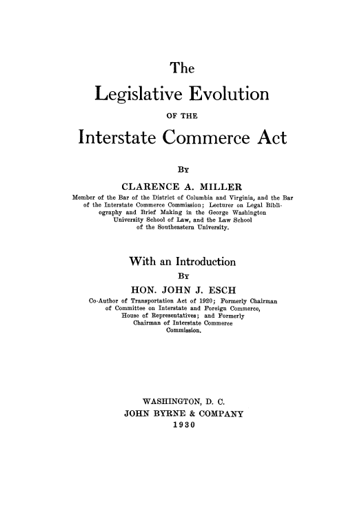 handle is hein.beal/levoinca0001 and id is 1 raw text is: The

Legislative Evolution
OF THE
Interstate Commerce Act
By
CLARENCE A. MILLER
Member of the Bar of the District of Columbia and Virginia, and the Bar
of the Interstate Commerce Commission; Lecturer on Legal Bibli-
ography and Brief Making in the George Washington
University School of Law, and the Law School
of the Southeastern University.
With an Introduction
By
HON. JOHN J. ESCH
Co-Author of Transportation Act of 1920; Formerly Chairman
of Committee on Interstate and Foreign Commerce,
House of Representatives; and Formerly
Chairman of Interstate Commerce
Commission.
WASHINGTON, D. C.
JOHN BYRNE & COMPANY
1930


