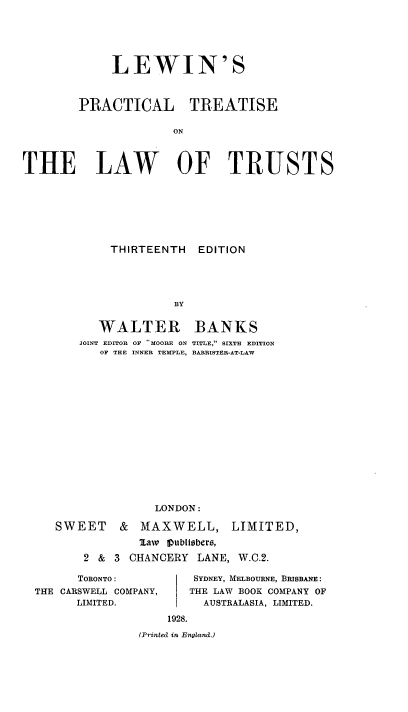 handle is hein.beal/lewponthla0001 and id is 1 raw text is: LEWIN'S
PRACTICAL TREATISE
ON
THE LAW OF TRUSTS

THIRTEENTH
BY

WALTER
JOINT EDITOR OF   MOORE ON
OF THE INNER TEMPLE,

BANKS
TITLE, SIXTH EDITION
BARRISTER-AT-LAW

LONDON:
SWEET    & MAXWELL, LIMITED,
law  IIubitsbero,
2 & 3 CHANCERY LANE, W.C.2.

TORONTO:
THE CARSWELL COMPANY,
LIMITED.

SYDNEY, MELBOURNE, BRISBANE:
THE LAW BOOK COMPANY OF
AUSTRALASIA, LIMITED.

(Printed in England.)

EDITION


