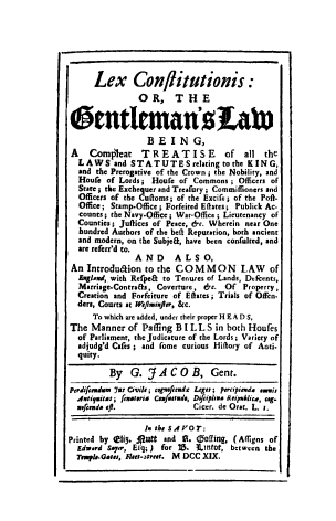 handle is hein.beal/lexcong0001 and id is 1 raw text is: Lex Conlitutionis :
OR, THE
6ntItEman0Lcit
B E I N G,
A    Comp'leat    TREATISE            of   all  the
LAWS and STATUTES relating to the KING,
and the Prerogative of the Crown ; the Nobility, and
Houfe of Lords; Houfe of Commons ; Officers of
State ; the Exchequer and Treafury ; Commiffsoners and
Officers of the Culloms; of the Excife; of the Poft-
Office; Stamp-Office; Forfeited Eates; Publick Ac.
counts; the Navy-Office; War-Office; Lieutenancy of
Counties; Juflices of Peace, &c. Wherein near One
hundred Authors of the belt Reputation, both ancient
and modern, on the Subjea, have been confuited, and
are referr'd to.
AND       ALSO,
An Introdudion to the CO M M ON           L AW    of
Exglad, with Refpea to Tenures of Lands, Decents,
Marriage.Contra&s, Coverture, 6-c. Of Property,
Creation and Forfeiture of Eates; Trials of Offen
ders, Courts at WerlmixfJer, &c.
To which are added, under their proper H E A D S,
The Manner of Pafling B I L L S in both Houfes
of Parliament, the Judicature of the Lords; Variety of
adjudg'd Cafes; and fome curious Hiflory of Anti.
quity.
By G. JACOB, Gent.
perdifeudam y7a Civil; cfefrend2 Legre; pereipieda esvi,
Antigitas; feuateria Coxfuetrde, Difeipana Reipsrlire, teg.
nwfseda eft.                 Cicer. de Orat. L. r.
In the S Ao T:
Printed by 4i3. JiRutt and R. coffing, (Affigns of
Edward Sayer, Ely; ) for 18. 3Lintot, between the
Tehp.-Gaes, Flke.-street. M DCC XIX.


