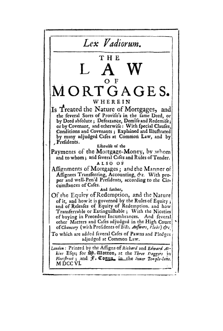 handle is hein.beal/lexmort0001 and id is 1 raw text is: Lex -      adiorum.
THlE
LAW
O F
MORTGAGES.
WHEREIN
Is Yreated the Nature of Mortgages, and
the feveral Sorts of Provifo's in the fame Deed, or
by Deed abfolute; Defeazance, Demife and Redemife;
orby Covenant, and otherwife: With fpecial Claufes,
Conditions and Covenants; Explained and Illuffrated
by many adjudged Cares at Common Law, and by
Prefidents.     Liewife of the
Payments of the Mortgage-Money, by whom
and to whom; aid feveral Cafes and iR ules of Tender.
ALSO OF
Affignments of Mortgages; and the Manner of
Affignees Transferring, Accounting, &c. With pro-
per and well-Pen'd Prefidents, according to the Cir-
cimitances of Cafes. f
I    And funther,
Of the Equity ofRedemption, and the Nature
of it, and how it is governed by the Rules of Equity;
and of Releafes of Equity of Redemption, and how
Transferrable or Extinguilhable ; With the Niceties
of buying in Precedent Incumbrances. And feveral
other Matters and Cafes adjudged in the High Court
of Chancery (with Prefidents of Bits, Anfers, Plea) &c.
To which are added feveral Cafes of Pawns and Pledges
adjudged at Common Law.
London: Printed by the Affigns of Richard and Edward At-
kins Efqs; for A)}. Gdfotton, at the Three Paggr; in
Fleetfirect ; .and, F Coa  iahe Inner 'emple-lane.
M DCC VI.


