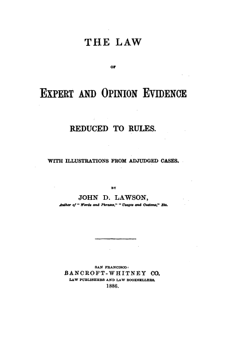 handle is hein.beal/lexpo0001 and id is 1 raw text is: THE LAW
OF
EXPERT An OPINION EVIDENCE

REDUCED TO RULES.
WITH ILLUSTRATIONS FROM ADJUDGED CASES.
BY
JOHN D. LAWSON,
Jughmo of or&d and Plara, UUes and Customs Btl.

SAN FRANCISCO!
BANCROFT-WHITNEY CO.
LAW PUBLISHERS AND LAW BOOKSELLRS.
1886.


