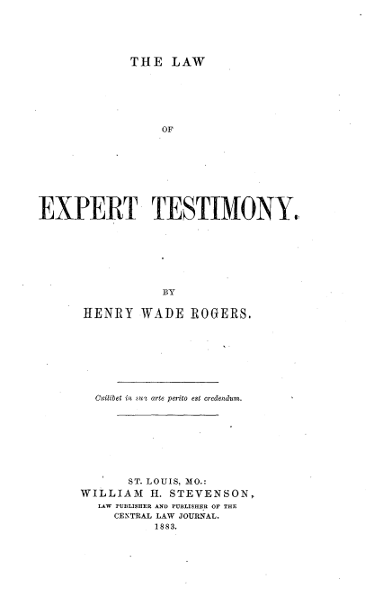 handle is hein.beal/lexptsm0001 and id is 1 raw text is: 





             THE   LAW







                  OF









EXPERT TESTIMONY.,


            BY


HENRY WADE ROGERS.









  Cuilibet in su arte perito est credendum.









       ST. LOUIS, MO.:
WILLIAM   H. STEVENSON,
  LAW PUBLISHER AND PUBLISHER OF THE
     CENTRAL LAW JOURNAL.
           1883.


