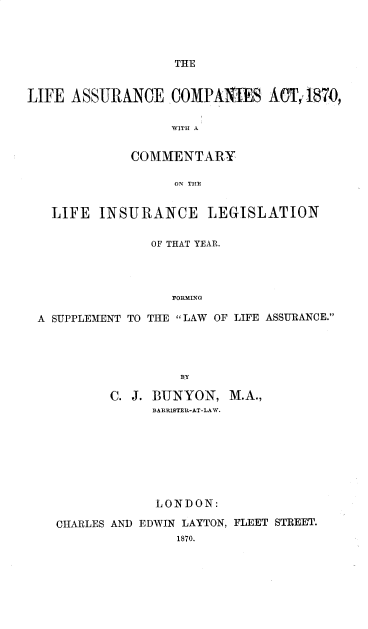 handle is hein.beal/lfascpat0001 and id is 1 raw text is: 




THE


LIFE  ASSURANCE COMPANIES ACT,1870,

                   WITH A


             COMMENTARY

                   ON THE


   LIFE  INSURANCE LEGISLATION

                OF THAT YEAR.




                   FORMING

 A SUPPLEMENT TO THE LAW OF LIFE ASSURANCE.


       C. J. BUNYON,  M.A.,
            RARRIBTER-AT-LAW.








            LONDON:

CHARLES AND EDWIN LAYTON, FLEET STREET.
                1870.


