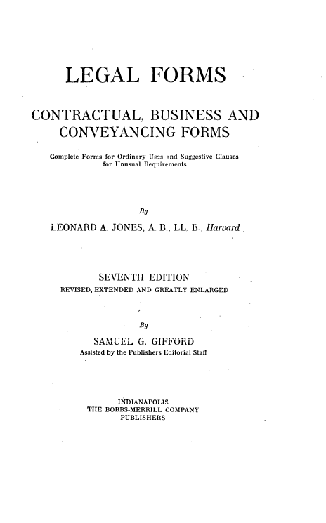 handle is hein.beal/lfcbcf0001 and id is 1 raw text is: 









      LEGAL FORMS




CONTRACTUAL, BUSINESS AND

     CONVEYANCING FORMS


   Complete Forms for Ordinary Uses and Suggestive Clauses
             for Unusual Requirements





                    By

   LEONARD  A. JONES, A. B., LL. l3 Harvard.


       SEVENTH  EDITION
REVISED, EXTENDED AND GREATLY ENLARGED




              By

      SAMUEL  G. GIFFORD
    Assisted by the Publishers Editorial Staff


      INDIANAPOLIS
THE BOBBS-MERRILL COMPANY
      PUBLISHERS


