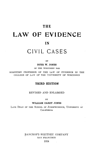 handle is hein.beal/lfceinilc0001 and id is 1 raw text is: THE
LAW OF EVIDENCE
IN
CIVIL CASES
BY
BURR W. JONES
OF THE WISCONSIN BAR
SOMETIME PROFESSOR OF THE LAW OF EVIDENCE IN THE
COLLEGE OF LAW OF THE UNIVERSITY OF WISCONSIN
THIRD EDITION
REVISED AND ENLARGED
BY
WILLIAM CAREY JONES
LATE DEAN OF THE SCHOOL OF JURISPRUDENCE, UNIVERSITY OF
CALIFORNIA
BANCROFT-WHITNEY COMPANY
SAN FRANCISCO
1924


