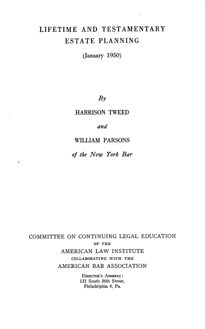 handle is hein.beal/lfetsmepn0001 and id is 1 raw text is: 



   LIFETIME AND TESTAMENTARY

          ESTATE PLANNING

               (January 1950)






                    By

             HARRISON  TWEED

                   and

             WILLIAM PARSONS

             of the New York Bar












COMMITTEE  ON CONTINUING  LEGAL EDUCATION
                  OF THE
         AMERICAN  LAW  INSTITUTE
            COLLABORATING WITH THE
        AMERICAN  BAR ASSOCIATION
               DIRECTOR'S ADDRESS:
               133 South 36th Street,
               Philadelphia 4, Pa.


