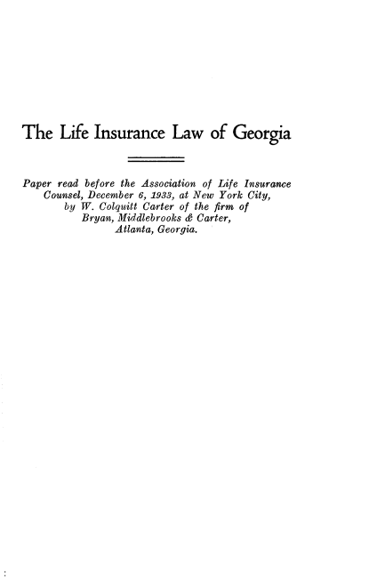 handle is hein.beal/lfinlwga0001 and id is 1 raw text is: 









The Life Insurance Law of Georgia



Paper read before the Association of Life Insurance
    Counsel, December 6, 1933, at New York City,
       by W. Colquitt Carter of the firm of
          Bryan, Middlebrooks & Carter,
                Atlanta, Georgia.


