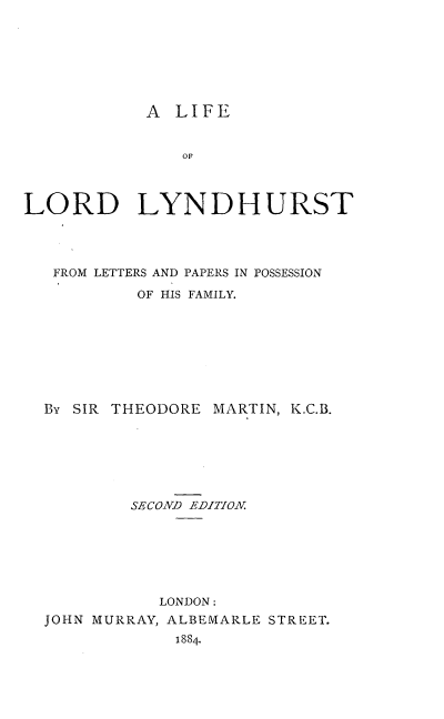 handle is hein.beal/lfllyl0001 and id is 1 raw text is: 







A  LIFE


               OF



LORD LYNDHURST




   FROM LETTERS AND PAPERS IN POSSESSION

           OF HIS FAMILY.








  By SIR THEODORE MARTIN, K.C.B.







          SECOND EDITION







             LONDON:
  JOHN MURRAY, ALBEMARLE STREET.
               1884.


