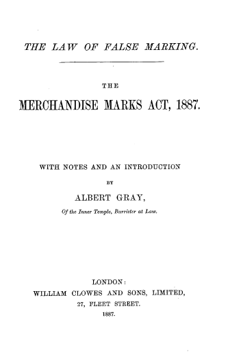 handle is hein.beal/lfmkmka0001 and id is 1 raw text is: 




THE LAW OF FALSE MARKING.




                THE


MERCHANDISE MARKS ACT, 1887.


WITH NOTES AND AN INTRODUCTION

               BY

        ALBERT GRAY,

      Of the Inner Temple, Barrister at Law.









            LONDON:
WILLIAM CLOWES AND SONS, LIMITED,
         27, FLEET STREET.
              1887.


