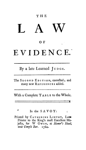 handle is hein.beal/lfnce0001 and id is 1 raw text is: THE

L

A

W

OF
EVIDENCE.
By a late Learned JUDGE.
The SECOND EDITION, corre&ed; and
many new REFERENcEs added.
With a Complete T A B L E to the Whole.

In the SAVOY:

Printed by CATHERINE LINTOT, Law-
Printer to the King's moft Excellent Ma-
jefty, for W O w E N, at Homer's Head,
near femple Bar.   7,60.


