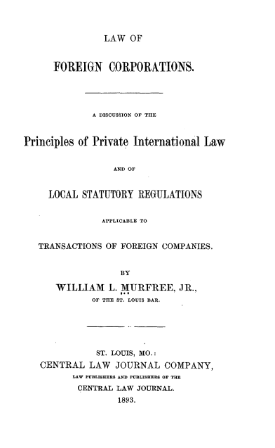 handle is hein.beal/lforssatr0001 and id is 1 raw text is: LAW OF

FOREIGN CORPORATIONS.
A DISCUSSION OF THE
Principles of Private International Law
AND OF
LOCAL STATUTORY REGULATIONS
APPLICABLE TO
TRANSACTIONS OF FOREIGN COMPANIES.
BY
WILLIAM L. MURFREE, JR.,
OF THE ST. LOUIS BAR.

ST. LOUIS, MO.:
CENTRAL LAW JOURNAL COMPANY,
LAW PUBLISHERS AND FUBLISHERS OF THE
CENTRAL LAW JOURNAL.
1893.


