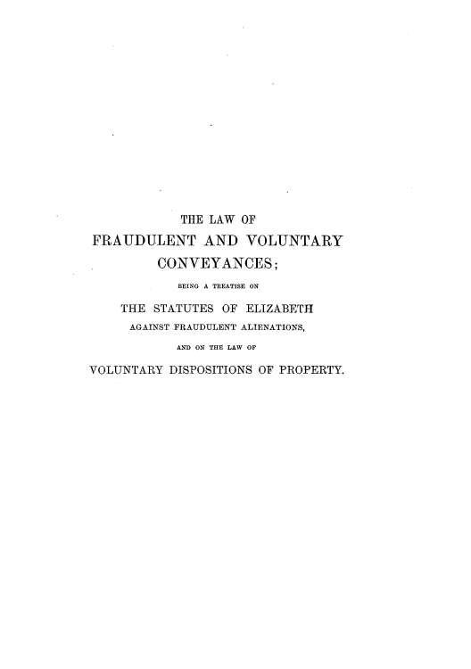 handle is hein.beal/lfraubte0001 and id is 1 raw text is: THE LAW OF
FRAUDULENT AND VOLUNTARY
CONVEYANCES;
BEING A TREATISE ON
THE STATUTES OF ELIZABETH
AGAINST FRAUDULENT ALIENATIONS,
AND ON THE LAW OF
VOLUNTARY DISPOSITIONS OF PROPERTY.


