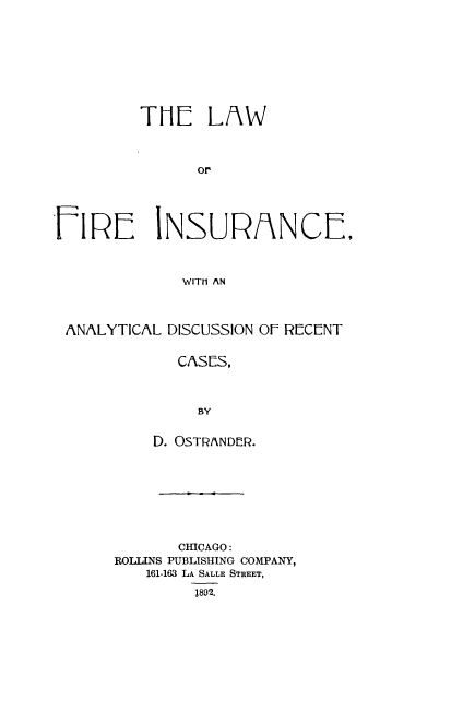 handle is hein.beal/lfreinsca0001 and id is 1 raw text is: 









THE LAW



      or


NSURANCE,


WITH AN


ANALYTICAL DISCUSSION Of RECENT


            CASES,



              BY


         D. OSTRANDER.


       CHICAGO:
ROLLINS PUBLISHING COMPANY,
   161-163 LA SALLE STREET,

         1892.


FIRE


