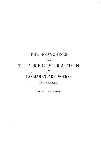 handle is hein.beal/lfrpvi0001 and id is 1 raw text is: 


















     THE FRANCHISES
           AND

THE   REGISTRATION
            OF

   PARLIAMENTARY VOTERS

        IN IRELAND.


        THIRD EDITION.


