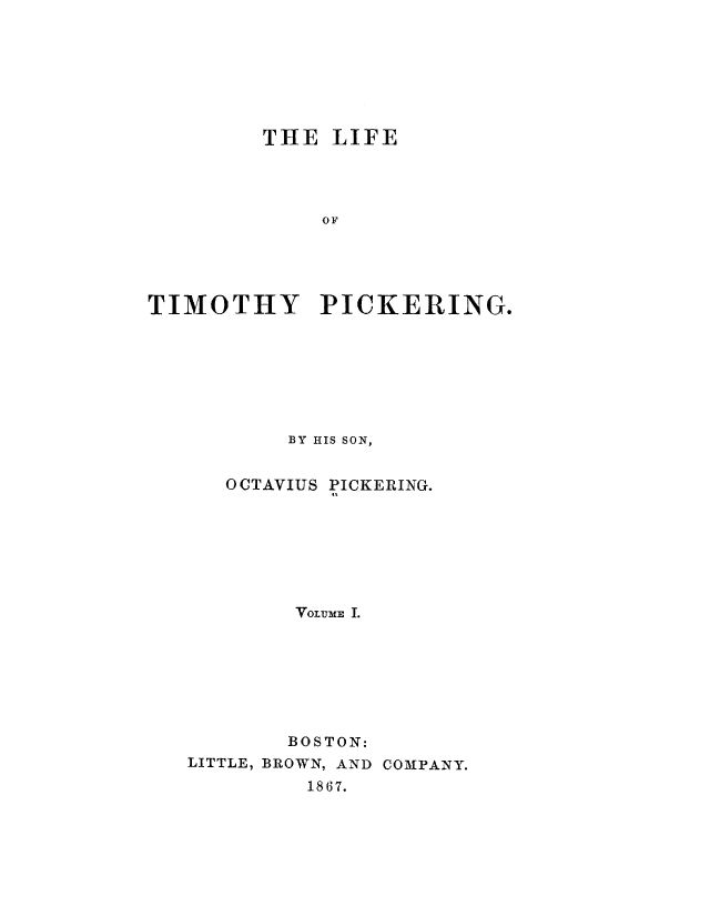 handle is hein.beal/lftmpick0001 and id is 1 raw text is: 







         THE  LIFE




             OF




TIMOTHY PICKERING.


BY HIS SON,


0 CTAVIUS


PICKERING.


        VOLUME I.







        BOSTON:
LITTLE, BROWN, AND COMPANY.
         1867.


