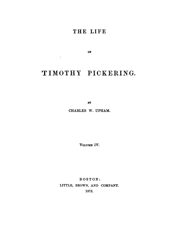 handle is hein.beal/lftmpick0004 and id is 1 raw text is: 






          THE  LIFE




              OF





TIMOTHY PICKERING.






              BY


   CHARLES W. UPHAM.








      VOLUME IV.








      BOSTON:
LITTLE, BROWN, AND COMPANY.
        1873.


