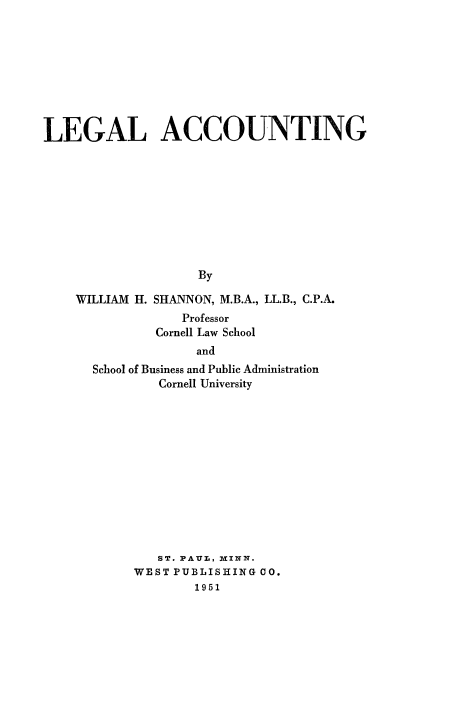 handle is hein.beal/lgac0001 and id is 1 raw text is: 









LEGAL ACCOUNTING










                    By


WILLIAM H.


SHANNON, M.B.A., LL.B., C.P.A.
    Professor
Cornell Law School


             and
School of Business and Public Administration
        Cornell University













        ST. PAUL, MINN.
     WEST PUBLISHING CO.
             1951


