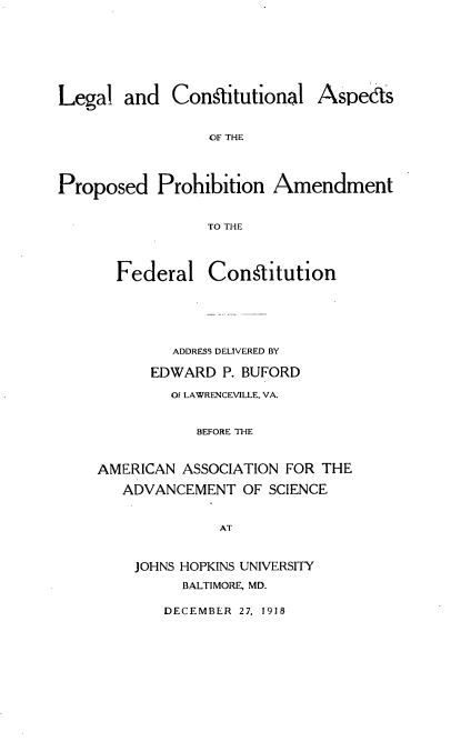 handle is hein.beal/lgaclaspd0001 and id is 1 raw text is: 






Legal  and   Constitutional


Aspecs


OF THE


Proposed   Prohibition  Amendment


                 TO THE


Federal


Constitution


        ADDRESS DELIVERED BY

      EDWARD  P. BUFORD
        Of LAWRENCEVILLE, VA.


           BEFORE THE


AMERICAN  ASSOCIATION FOR THE
   ADVANCEMENT  OF SCIENCE


              AT


    JOHNS HOPKINS UNIVERSITY
          BALTIMORE, MD.


DECEMBER 27, 1918


