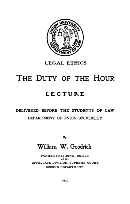 handle is hein.beal/lgalehcs0001 and id is 1 raw text is: 















           LEGAL ETHICS



THE DUTY OF THE HOUR



           LECTURE



DELIVERED BEFORE THE STUDENTS OF LAW

    DEPARTMENT OF UNION UNIVERSITY




                 By


        William W. Goodrich


   FORMER PRESIDING JUSTICE
           of the
APPELLATE DIVISION, SUPREME COURT,
     SECOND DEPARTMENT


1905



