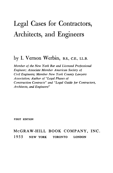 handle is hein.beal/lgctarche0001 and id is 1 raw text is: 





Legal Cases for Contractors,


Architects, and Engineers






by I. Vernon Werbin, B.S., C.E., LL.B.

Member of the New York Bar and Licensed Professional
Engineer; Associate Member American Society of
Civil Engineers; Member New York County Lawyers
Association; Author of Legal Phases of
Construction Contracts and Legal Guide for Contractors,
Architects, and Engineers








FIRST EDITION


McGRAW-HILL BOOK COMPANY, INC.
1955    NEW YORK    TORONTO    LONDON



