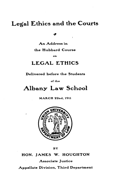 handle is hein.beal/lgecatct0001 and id is 1 raw text is: 





Legal  Ethics  and  the Courts




          An Address in

        the Hubbard Course
               on

       LEGAL ETHICS


     Delivered before the Students

              of the

    Albany Law School

          MARCH 22nd, 1911



             :14V




                 afE



               BY

    HON. JAMES  W. HOUGHTON
          Associate Justice

   Appellate Division, Third Department


