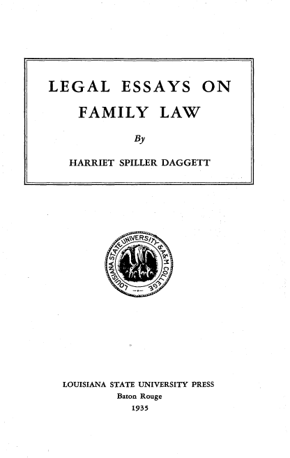 handle is hein.beal/lgeyfylw0001 and id is 1 raw text is: 







LEGAL


ESSAYS


FAMILY LAW

          By

HARRIET SPILLER DAGGETT


LOUISIANA STATE UNIVERSITY PRESS
        Baton Rouge
          1935


ON


