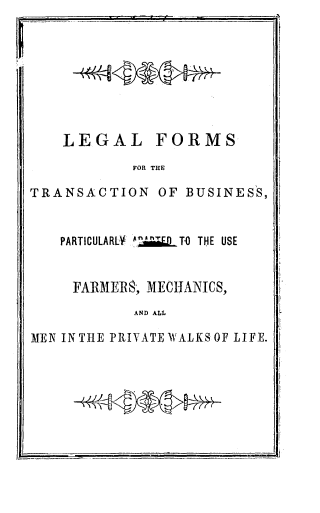 handle is hein.beal/lgftrbus0001 and id is 1 raw text is: 








LEGAL


FORMS


FOR THE


TRANSACTION OF BUSINESS,


   PARTICULARLY A.Z6QLT-3 THE USE


     FARIMER8; MECHANICS,
            AND ALL

MEN IN THE PRIVATE WALKSOF LIFE.


77v<V*t


