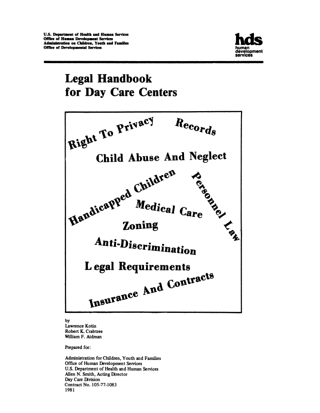 handle is hein.beal/lghbkdcc0001 and id is 1 raw text is: 




U.S. Department of Health and Human Services
Office of Human Development Services
Administraion on Children, Youth and Families
Office of Developmental Services


Legal Handbook

for Day Care Centers


Child Abuse And Neglect


    Medical Care



Zoning


   An ti'Discrimination



L egal Requirements


M I°traet


valace


by
Lawrence Kotin
Robert K. Crabtree
Wlliam F. Aidman

Prepared for:

Administration for Children, Youth and Families
Office of Human Development Services
U.S. Department of Health and Human Services
Allen N. Smith, Acting Director
Day Care Division
Contract No. 105-77-1083
1981


hds
human
development
services


NCe

  04r


