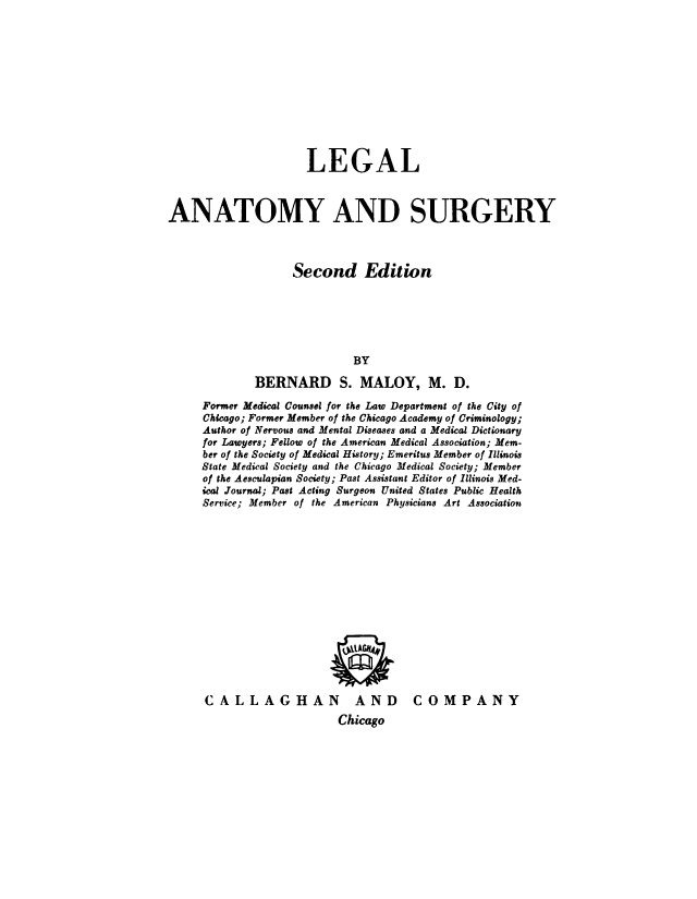 handle is hein.beal/lglant0001 and id is 1 raw text is: 











                     LEGAL



ANATOMY AND SURGERY



                   Second Edition






                            BY

             BERNARD S. MALOY, M. D.

     Former Medical Counsel for the Law Department of the City of
     Chicago; Former Member of the Chicago Academy of Criminology;
     Author of Nervous and Mental Diseases and a Medical Dictionary
     for Lawyers; Fellow of the American Medical Association; Mem-
     ber of the Society of Medical History; Emeritus Member of Illinois
     State Medical Society and the Chicago Medical Society; Member
     of the Aesculapian Society; Past Assistant Editor of Illinois Med-
     ical Journal; Past Acting Surgeon United States Public Health
     Service; Member of the American Physicians Art Association


CALLAGHAN


AND COMPANY


Chicago


