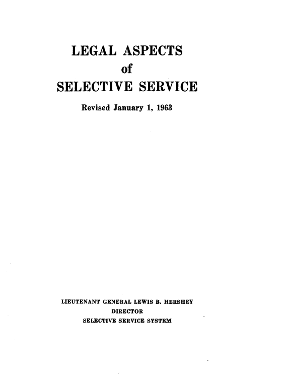 handle is hein.beal/lglaselv0001 and id is 1 raw text is: 




   LEGAL ASPECTS

            of

SELECTIVE SERVICE

     Revised January 1, 1963




















 LIEUTENANT GENERAL LEWIS B. HERSHEY
           DIRECTOR
     SELECTIVE SERVICE SYSTEM


