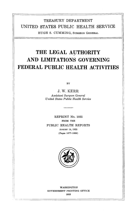 handle is hein.beal/lglathlm0001 and id is 1 raw text is: 




          TREASURY DEPARTMENT

UNITED STATES PUBLIC HEALTH SERVICE

        HUGH S. CUMMING, SURGEON GENERAL


        THE LEGAL AUTHORITY

    AND LIMITATIONS GOVERNING

FEDERAL PUBLIC HEALTH ACTIVITIES




                      BY

                  J. W. KERR
               Assistant Surgeon General
             United States Public Health Service


   REPRINT No. 1035
       FROM THE
PUBLIC HEALTH REPORTS
      AUGUST 14, 1925
      (Pages 1677-1686)


      WASHINGTON
GOVERNMENT PRINTING OFFICE
        1925


