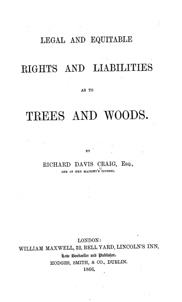 handle is hein.beal/lgleqt0001 and id is 1 raw text is: LEGAL AND EQUITABLE

RIGHTS

AND LIABILITIES

AS TO

TREES AND WOODS.
BY
RICHARD DAVIS CRAIG, EsQ.,
ONE OF HER MAJESTY'S COUNSEL.

LONDON:
WILLIAM MAXWELL, 32, BELL YARD, LINCOLN'S INN,
Labu 33ooltEtter anu  tPubIisIJeT.
HODGES, SMITH, & CO., DUBLIN.
1866.


