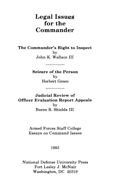 handle is hein.beal/lgliss0001 and id is 1 raw text is: 


       Legal   Issues
           for  the
       Commander



The Commander's  Right to Inspect
              by
        John K. Wallace III


      Seizure of the Person
              by
          Herbert Green


       Judicial Review of
Officer Evaluation Report Appeals
              by
       Buren R. Shields III


Armed
Essays


Forces Staff College
on Command Issues


            1983


National Defense University Press
     Fort Lesley J. McNair
     Washington, DC 20319


