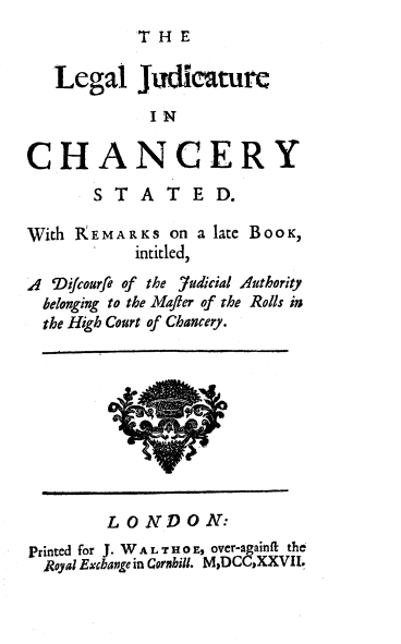 handle is hein.beal/lgljchys0001 and id is 1 raw text is: 
THE


   Legal Jui aturc
             IN

CHANCERY
       S T  A  T  E D.

With 1(EMARKS on a late BooK,
            intitled,
A 'Difcourfe of the 7udicial Authority
  belonging to the Mafter of the Rolls in
  the High Court of Chancery.


LONDON:


Printed for J. W A L T H 0 E, over-againft the
  Royal Excbaoe in Cornhill. MDCCXXVII.


