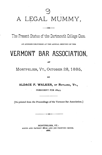 handle is hein.beal/lglmmypt0001 and id is 1 raw text is: 







    A LEGAL MUMMY,


                   --OR-



 The Present Status of the Dartmouth College Case.


       AN ADDRESS DELIVERED AT THE ANNUAL MEETING OF THE




VERMONT BAR ASSOCIATION,


                      AT


   MONTPELIER,   VT., OCTOBER  28, 1885,


                      BY


     ALDACE  F. WALKER,   OF RUTLAND, VT.,

               PRESIDENT FOR 1884-5-




  [Re-printed from the Proceedings of the Vermont Bar Association.]









                MONTPELIER, VT.:
       ARGUS AND PATRIOT BbOK AND JOB PRINTING HOUSE.
                     x886.


