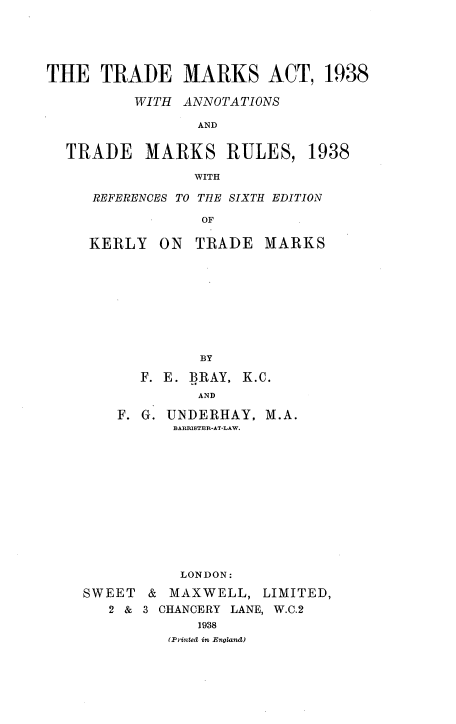 handle is hein.beal/lglpcly0001 and id is 1 raw text is: 





THE TRADE MARKS ACT, 1938

          WITH ANNOTATIONS

                 AND

  TRADE MARKS RULES, 1938

                WITH


REFERENCES TO THE SIXTH EDITION

            OF


KERLY


ON TRADE MARKS


         BY

   F. E. BRAY, K.C.
         AND

F. G. UNDERHAY, M.A.
      BARRISTER-AT-LAW.












      LONDON:


SWEET
   2 &


& MAXWELL, LIMITED,
3 CHANCERY LANE, W.C.2
      1938
   (Printed in England)



