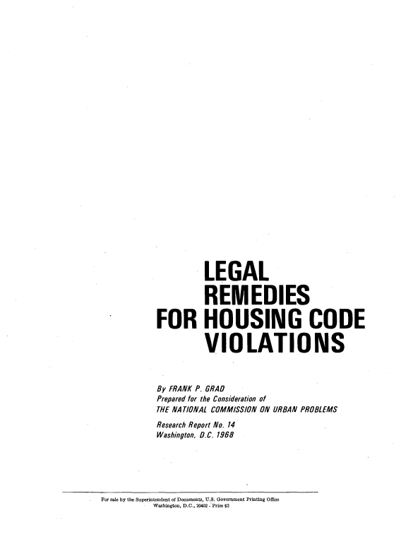 handle is hein.beal/lglrmd0001 and id is 1 raw text is: 





























         LEGAL

         REMEDIES

FOR HOUSING CODE

         VIOLATIONS



By FRANK P. GRAD
Prepared for the Consideration of
THE NATIONAL COMMISSION ON URBAN PROBLEMS
Research Report No. 14
Washington, D.C. 1968


For sale by the Superintendent of Documents, U.S. Government Printing Office
          Washington, D.C., 20402 - Price $2


