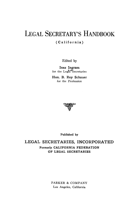 handle is hein.beal/lglsctryh0001 and id is 1 raw text is: 








LEGAL SECRETARY'S HANDBOOK

              (California)




                 Edited by

                 Inez Ingram
             for the Legal'Secretaries
             Hon. B. Rey Schauer
               for the Profession















                 Published by

LEGAL SECRETARIES, INCORPORATED
       Formerly CALIFORNIA FEDERATION
           OF LEGAL SECRETARIES








           PARKER & COMPANY
             Los Angeles, California


