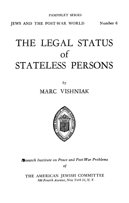 handle is hein.beal/lglststlss0001 and id is 1 raw text is: 

PAMPHLET SERIES


JEWS AND THE POST-WAR WORLD


Number 6


THE LEGAL STATUS

               of


STATELESS PERSONS


               by

        MARC  VISHNIAK















  1 search Institute on Peace and Post-War Problems
               of

   THE AMERICAN JEWISH COMMITTEE
       386 Fourth Avenue, New York 16, N. Y.


