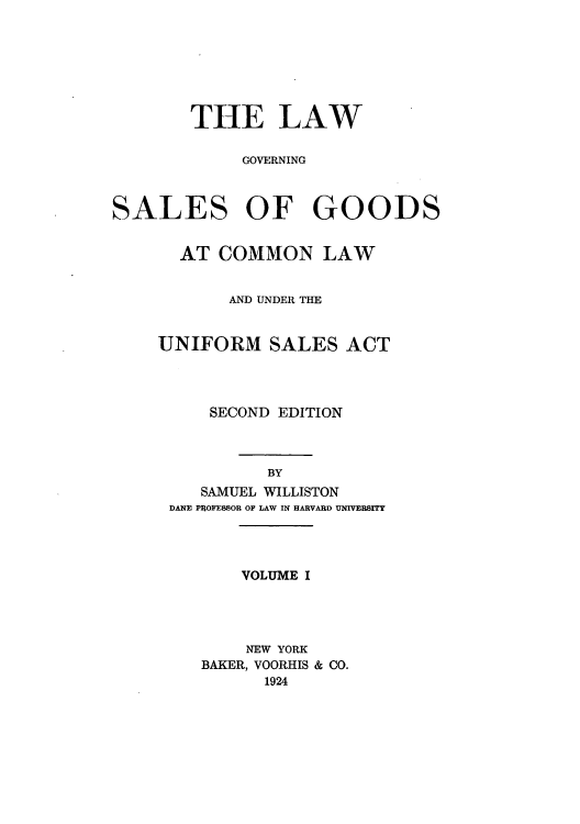 handle is hein.beal/lgocola0001 and id is 1 raw text is: ï»¿THE LAW
GOVERNING
SALES OF GOODS
AT COMMON LAW
AND UNDER THE
UNIFORM SALES ACT
SECOND EDITION
BY
SAMUEL WILLISTON
DANE PROFESSOR OF LAW IN HARVARD UNIVERSITY
VOLUME I
NEW YORK
BAKER, VOORHIS & CO.
1924


