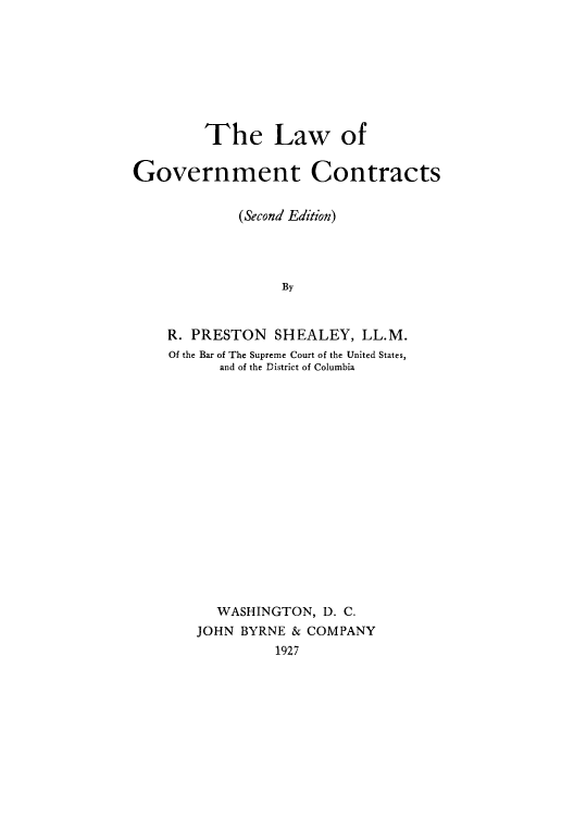 handle is hein.beal/lgocont0001 and id is 1 raw text is: The Law of
Government Contracts
(Second Edition)
By
R. PRESTON SHEALEY, LL.M.
Of the Bar of The Supreme Court of the United States,
and of the District of Columbia

WASHINGTON, D. C.
JOHN BYRNE & COMPANY
1927


