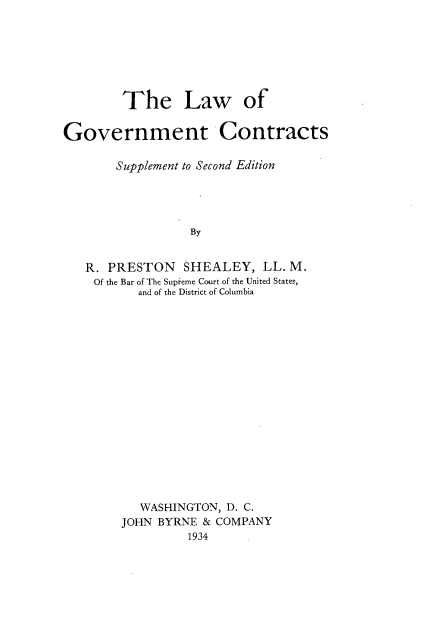 handle is hein.beal/lgocont0002 and id is 1 raw text is: 







        The Law of

Government Contracts

       Supplement to Second Edition




                 By


   R. PRESTON   SHEALEY,   LL. M.
   Of the Bar of The Supieme Court of the United States,
          and of the District of Columbia


   WASHINGTON, D. C.
JOHN BYRNE & COMPANY
         1934


