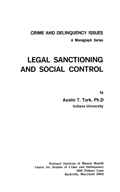 handle is hein.beal/lgssc0001 and id is 1 raw text is: 






     CRIME AND DELINQUENCY ISSUES
                      A Monograph Series




   LEGAL SANCTIONING

AND SOCIAL CONTROL




                                   by

                   Austin T. Turk, Ph.D
                       Indiana University













             National Institute of Mental Health
      Center for Studies of Crime and Delinquency
                         5600 Fishers Lane
                    Rockville, Maryland 20852


