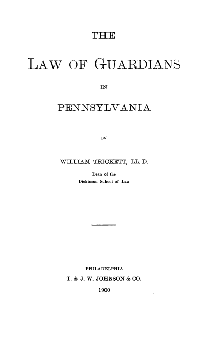 handle is hein.beal/lguardipe0001 and id is 1 raw text is: ï»¿THE
LAW OF GUARDIANS
IN
PENNSYLVANIA
BY

WILLIAM TRICKETT, LL. D.
Dean of the
Dickinson School of Law

PHILADELPHIA
T. & J. W. JOHNSON & CO.

1900


