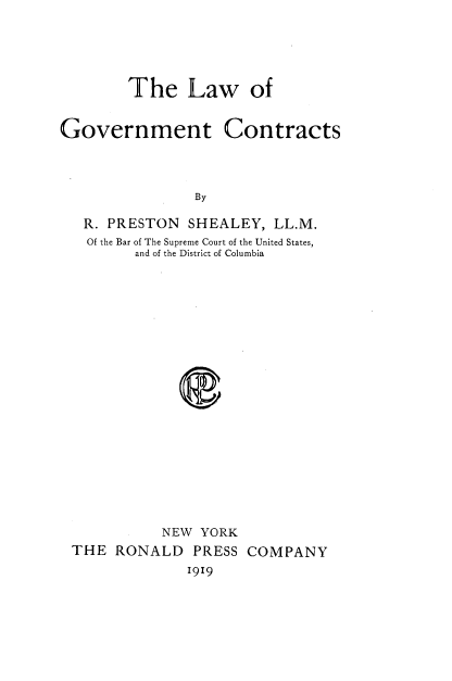 handle is hein.beal/lgvtcona0001 and id is 1 raw text is: 





The Law of


Government Contracts



                By

   R. PRESTON  SHEALEY,  LL.M.
   Of the Bar of The Supreme Court of the United States,
         and of the District of Columbia










              e


          NEW  YORK
THE  RONALD   PRESS COMPANY
             1919


