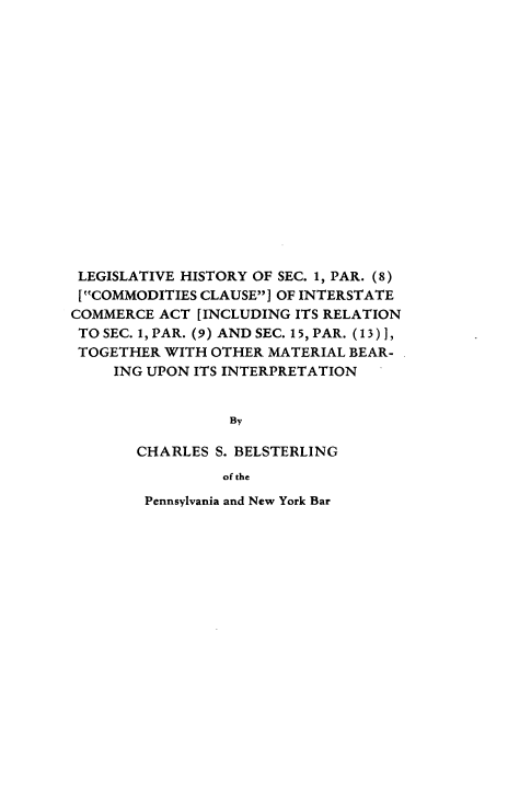 handle is hein.beal/lhcomcu0001 and id is 1 raw text is: 

















LEGISLATIVE HISTORY OF SEC. 1, PAR. (8)
[COMMODITIES CLAUSE ] OF INTERSTATE
COMMERCE ACT [INCLUDING ITS RELATION
TO SEC. 1, PAR. (9) AND SEC. 15, PAR. (13) 1,
TOGETHER WITH OTHER MATERIAL BEAR-
     ING UPON ITS INTERPRETATION


                 By

       CHARLES S. BELSTERLING
                 of the
        Pennsylvania and New York Bar


