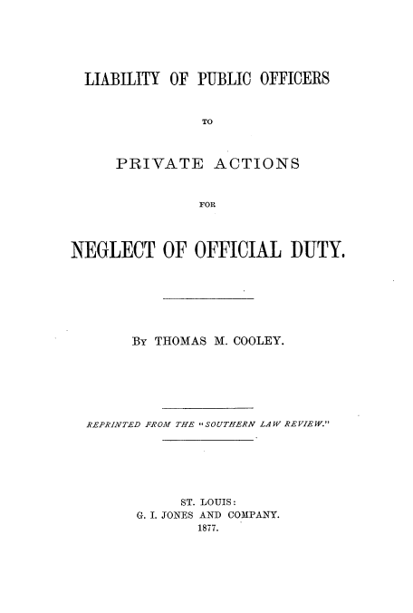 handle is hein.beal/liapuffp0001 and id is 1 raw text is: LIABILITY OF PUBLIC OFFICERS
TO
PRIVATE ACTIONS
FOR
NEGLECT OF OFFICIAL DUTY.
By THOMAS M. COOLEY.
REPRINTED FROM THE  SOUTHERN LAW REVIEW.
ST. LOUIS:
G. I. JONES AND COMPANY.
1877.


